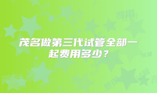 茂名做第三代试管全部一起费用多少？
