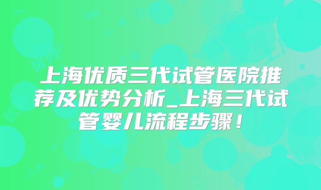 上海优质三代试管医院推荐及优势分析_上海三代试管婴儿流程步骤！