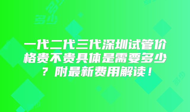 一代二代三代深圳试管价格贵不贵具体是需要多少?附最新费用解读!