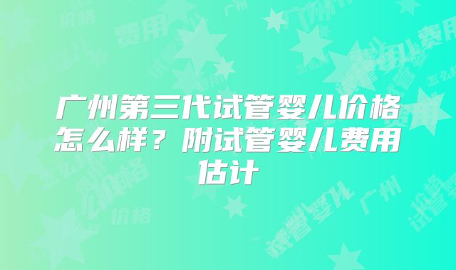 广州第三代试管婴儿价格怎么样？附试管婴儿费用估计