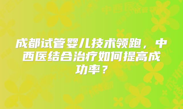 成都试管婴儿技术领跑，中西医结合治疗如何提高成功率？