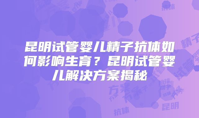 昆明试管婴儿精子抗体如何影响生育？昆明试管婴儿解决方案揭秘