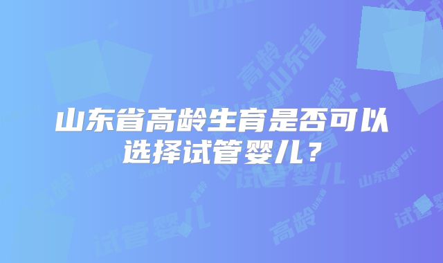 山东省高龄生育是否可以选择试管婴儿？