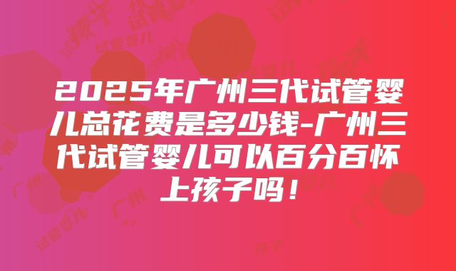 2025年广州三代试管婴儿总花费是多少钱-广州三代试管婴儿可以百分百怀上孩子吗！