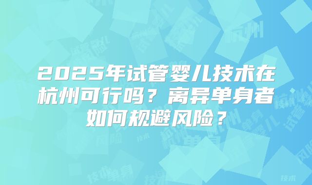 2025年试管婴儿技术在杭州可行吗？离异单身者如何规避风险？