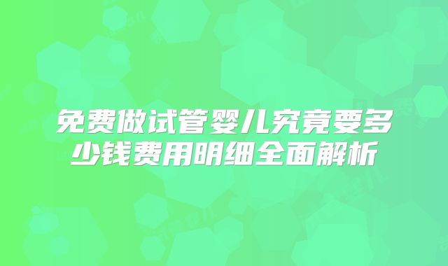 免费做试管婴儿究竟要多少钱费用明细全面解析