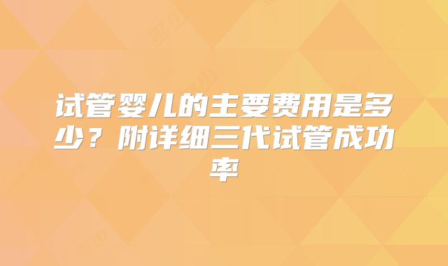 试管婴儿的主要费用是多少？附详细三代试管成功率
