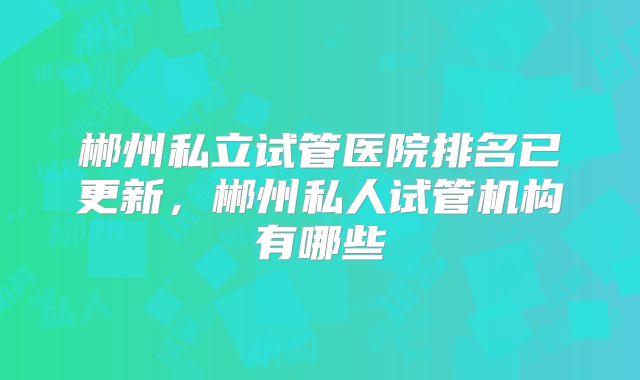 郴州私立试管医院排名已更新,郴州私人试管机构有哪些
