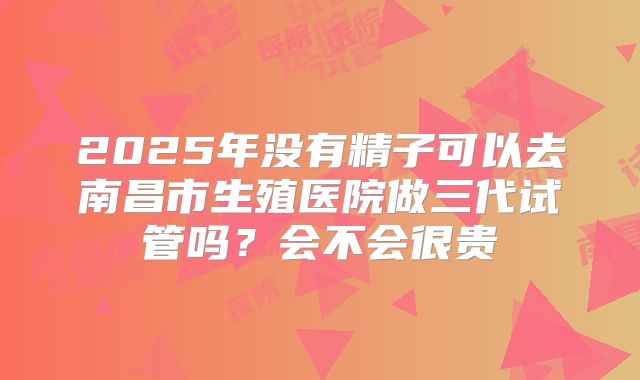 2025年没有精子可以去南昌市生殖医院做三代试管吗?会不会很贵