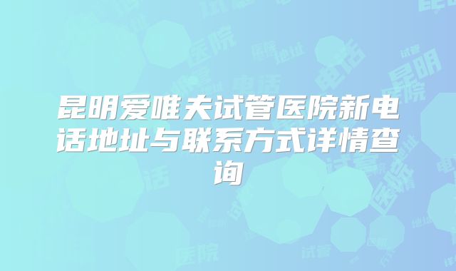 昆明爱唯夫试管医院新电话地址与联系方式详情查询