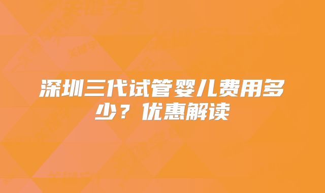 深圳三代试管婴儿费用多少？优惠解读