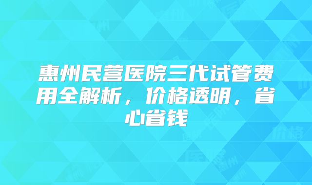 惠州民营医院三代试管费用全解析，价格透明，省心省钱