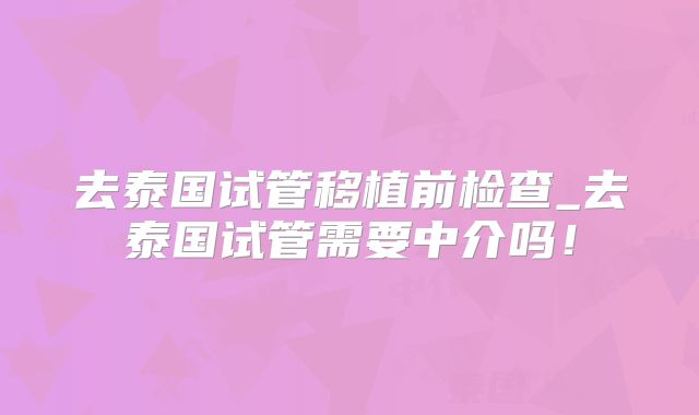 去泰国试管移植前检查_去泰国试管需要中介吗！