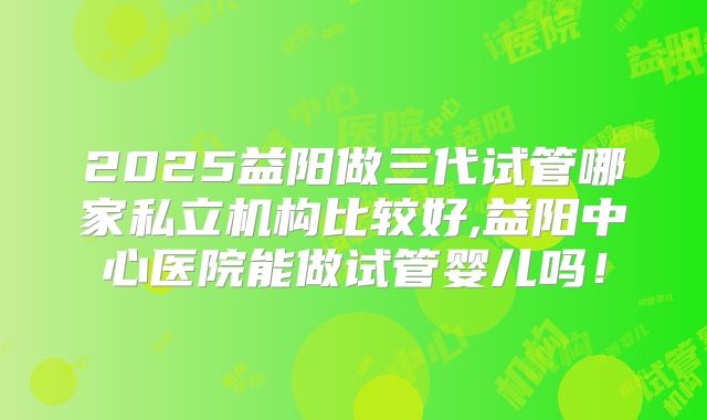 2025益阳做三代试管哪家私立机构比较好,益阳中心医院能做试管婴儿吗！