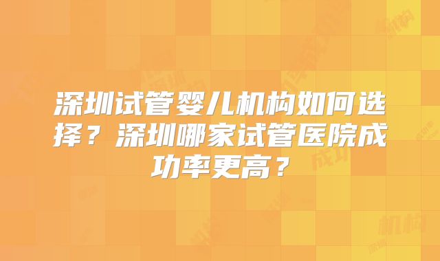 深圳试管婴儿机构如何选择？深圳哪家试管医院成功率更高？