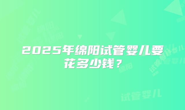 2025年绵阳试管婴儿要花多少钱？