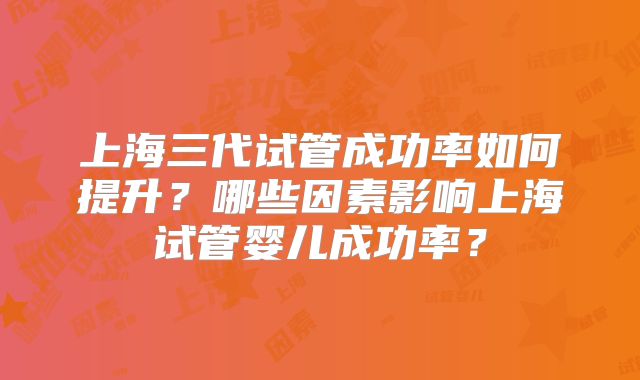 上海三代试管成功率如何提升？哪些因素影响上海试管婴儿成功率？