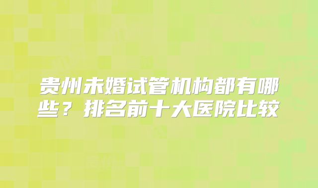 贵州未婚试管机构都有哪些？排名前十大医院比较