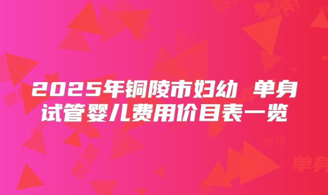 2025年铜陵市妇幼 单身试管婴儿费用价目表一览