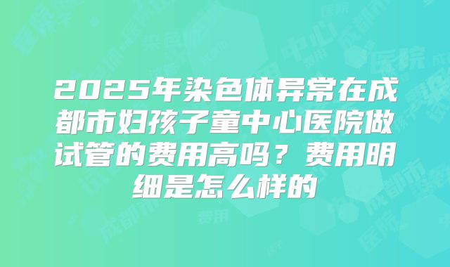 2025年染色体异常在成都市妇孩子童中心医院做试管的费用高吗？费用明细是怎么样的