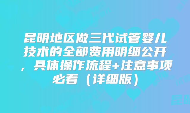 昆明地区做三代试管婴儿技术的全部费用明细公开,具体操作流程+注意事项必看(详细版)
