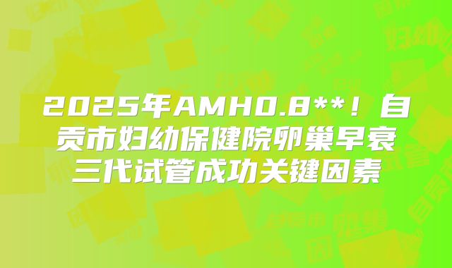 2025年AMH0.8**！自贡市妇幼保健院卵巢早衰三代试管成功关键因素