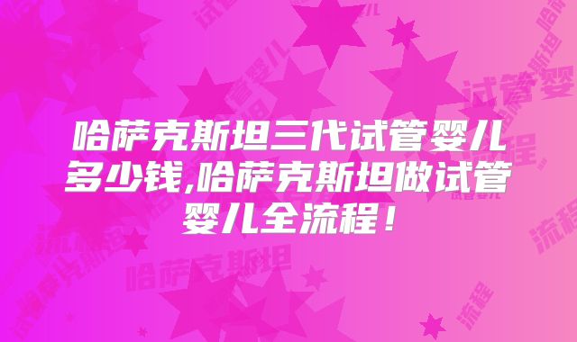 哈萨克斯坦三代试管婴儿多少钱,哈萨克斯坦做试管婴儿全流程!