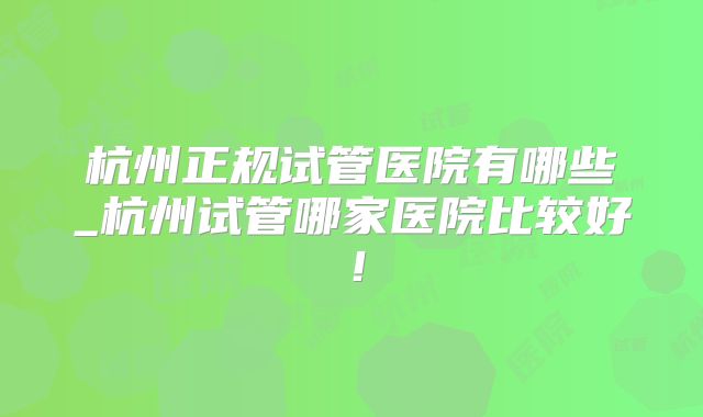 杭州正规试管医院有哪些_杭州试管哪家医院比较好！