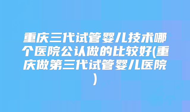 重庆三代试管婴儿技术哪个医院公认做的比较好(重庆做第三代试管婴儿医院)