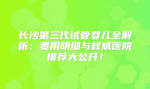 长沙第三代试管婴儿全解析：费用明细与权威医院推荐大公开！