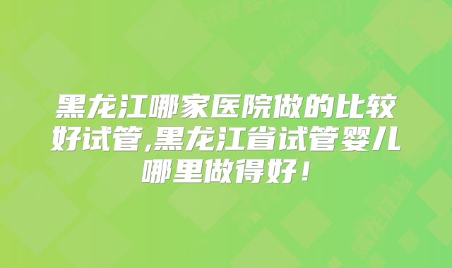 黑龙江哪家医院做的比较好试管,黑龙江省试管婴儿哪里做得好！