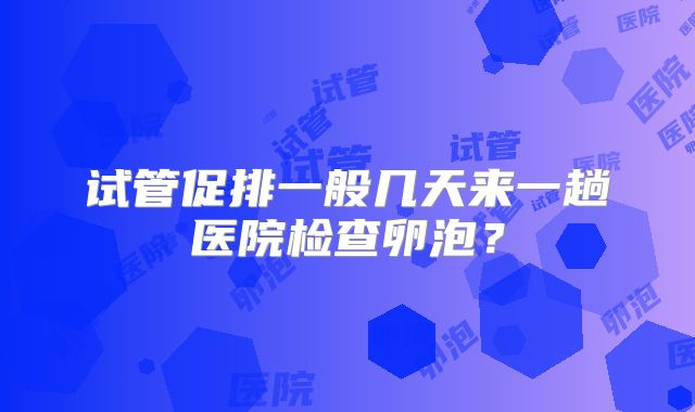 试管促排一般几天来一趟医院检查卵泡？