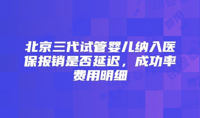 北京三代试管婴儿纳入医保报销是否延迟，成功率费用明细