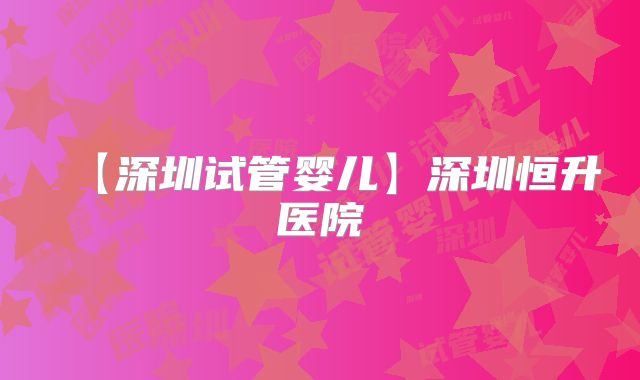 【深圳试管婴儿】深圳恒升医院