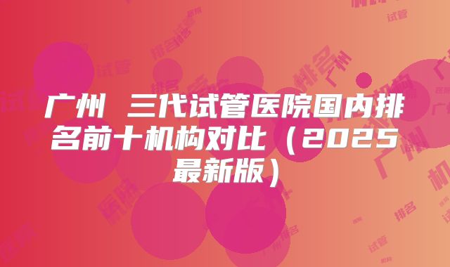 广州 三代试管医院国内排名前十机构对比（2025最新版）