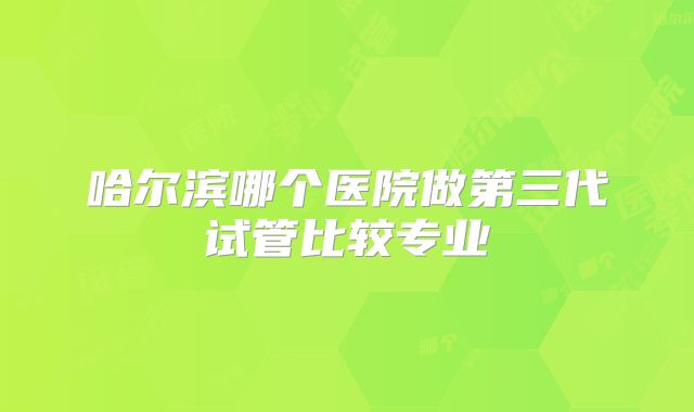 哈尔滨哪个医院做第三代试管比较专业