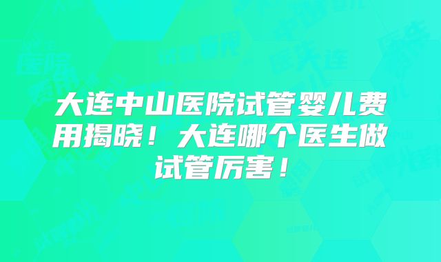 大连中山医院试管婴儿费用揭晓！大连哪个医生做试管厉害！