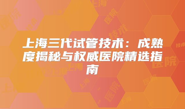上海三代试管技术：成熟度揭秘与权威医院精选指南