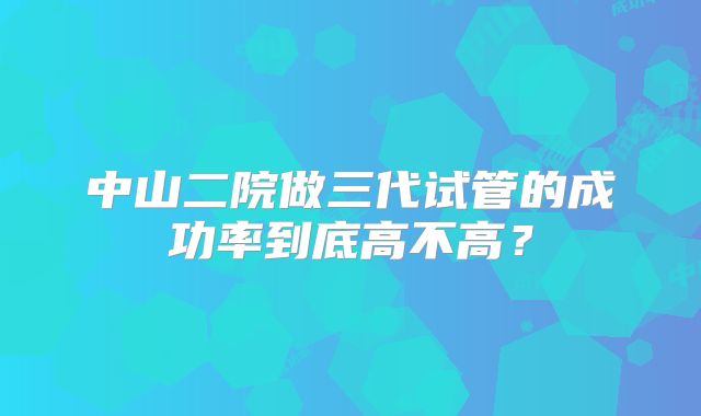 中山二院做三代试管的成功率到底高不高？