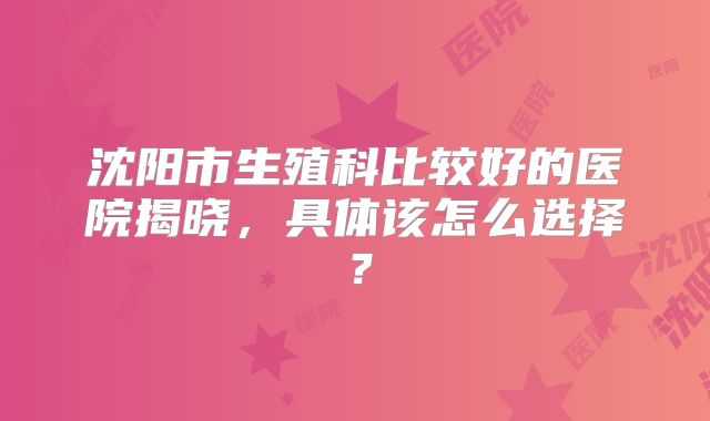 沈阳市生殖科比较好的医院揭晓，具体该怎么选择？