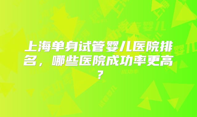 上海单身试管婴儿医院排名,哪些医院成功率更高?