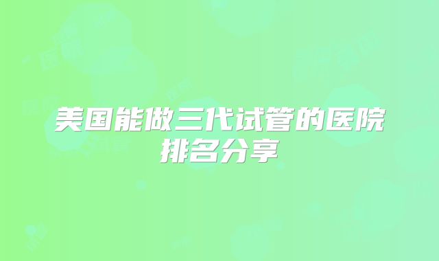 美国能做三代试管的医院排名分享