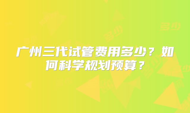 广州三代试管费用多少？如何科学规划预算？