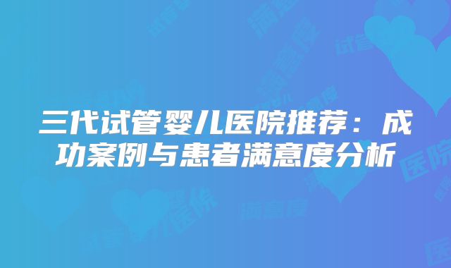三代试管婴儿医院推荐：成功案例与患者满意度分析