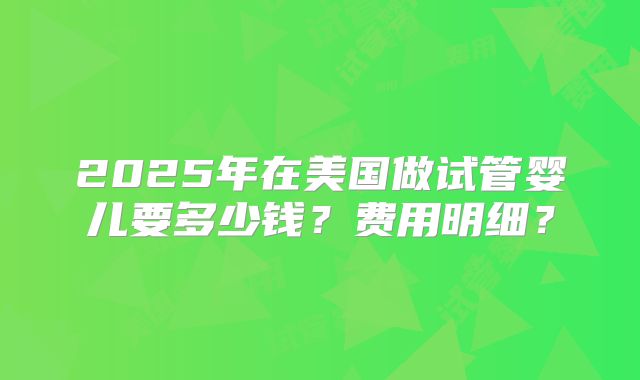 2025年在美国做试管婴儿要多少钱?费用明细?