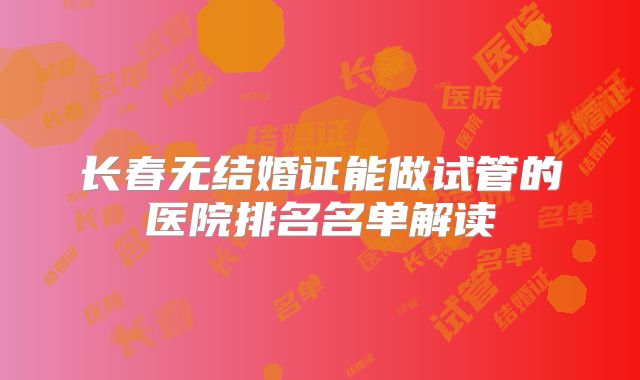 长春无结婚证能做试管的医院排名名单解读
