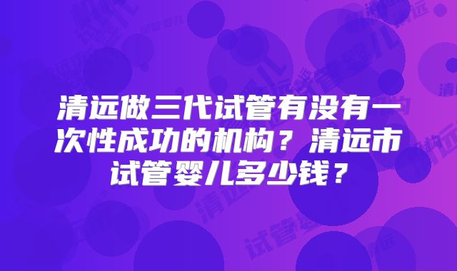 清远做三代试管有没有一次性成功的机构?清远市试管婴儿多少钱?