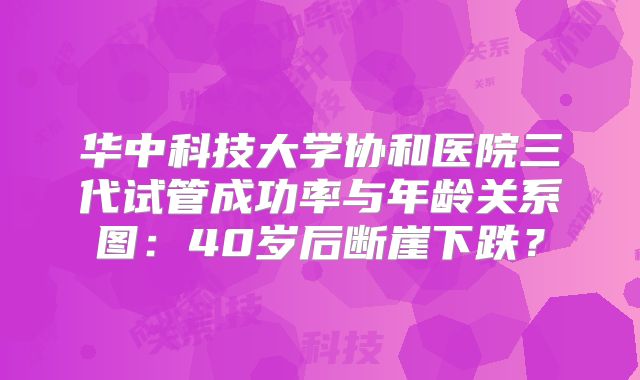 华中科技大学协和医院三代试管成功率与年龄关系图：40岁后断崖下跌？