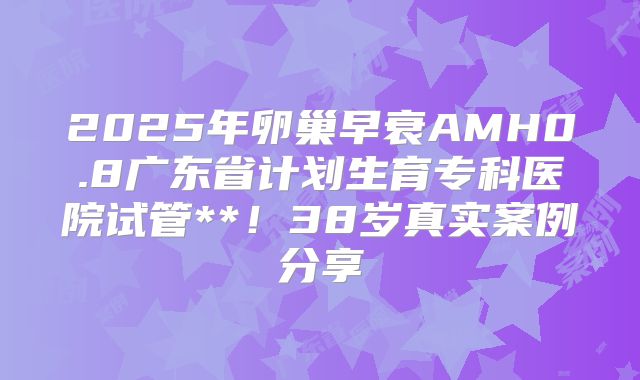 2025年卵巢早衰AMH0.8广东省计划生育专科医院试管**！38岁真实案例分享