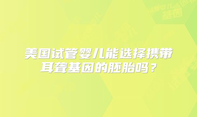美国试管婴儿能选择携带耳聋基因的胚胎吗？